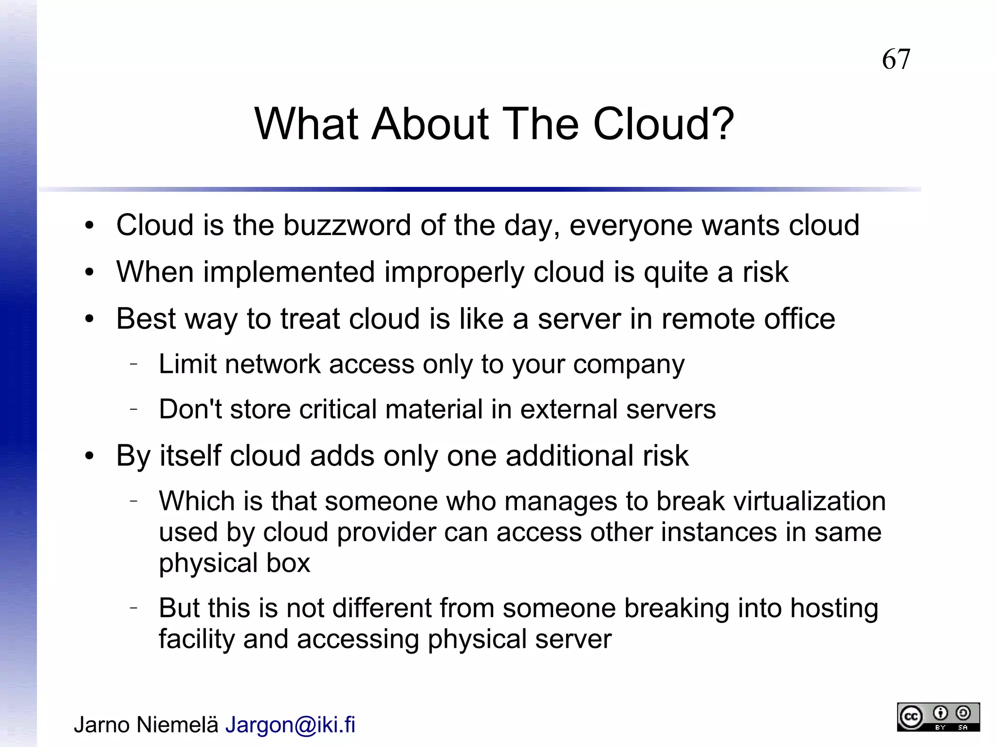 67

What About The Cloud?
●

Cloud is the buzzword of the day, everyone wants cloud

●

When implemented improperly cloud is quite a risk

●

Best way to treat cloud is like a server in remote office
–

–

●

Limit network access only to your company
Don't store critical material in external servers

By itself cloud adds only one additional risk
–

–

Which is that someone who manages to break virtualization
used by cloud provider can access other instances in same
physical box
But this is not different from someone breaking into hosting
facility and accessing physical server

Jarno Niemelä Jargon@iki.fi

 