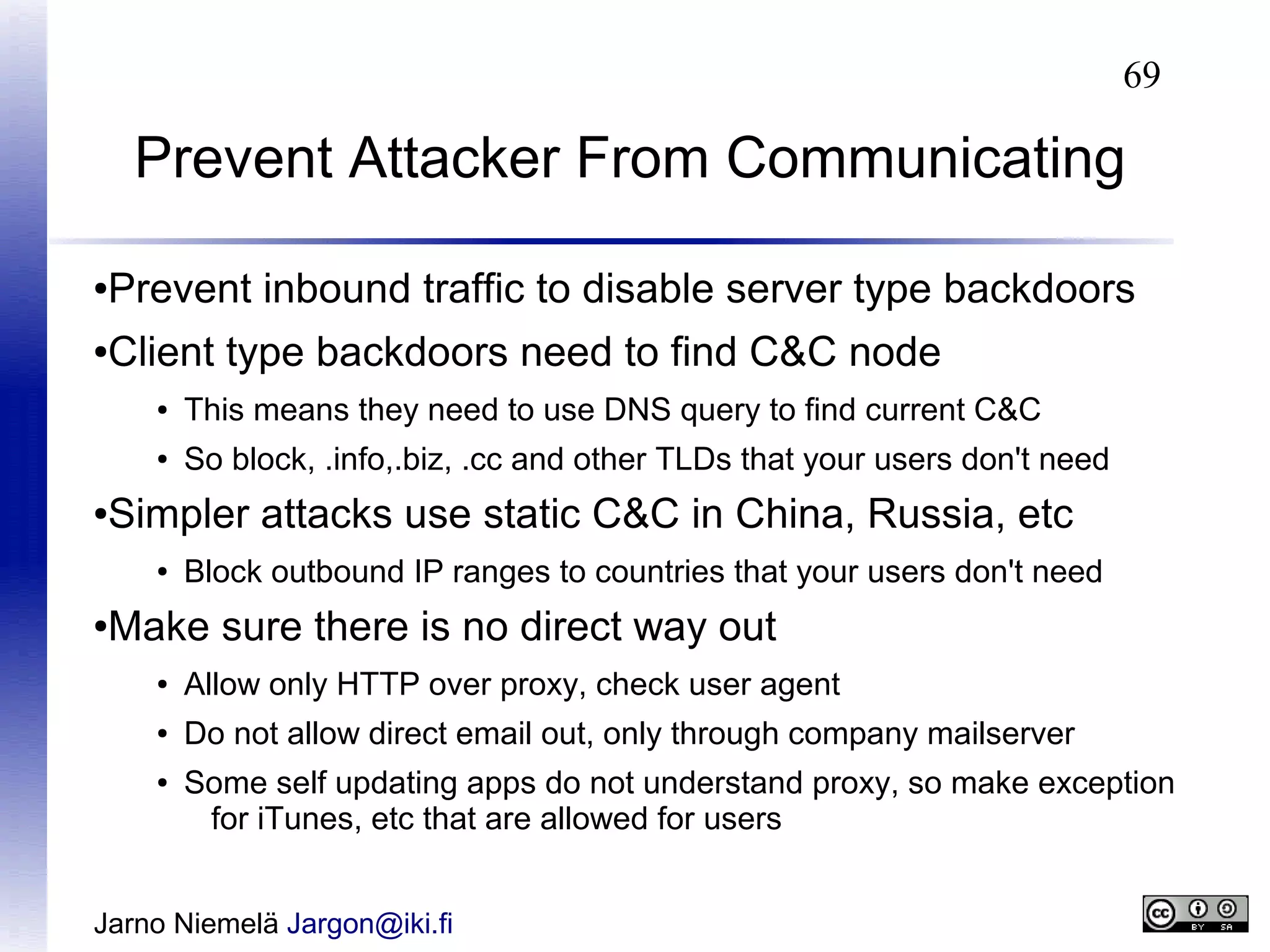 69

Prevent Attacker From Communicating
Prevent inbound traffic to disable server type backdoors

●

Client type backdoors need to find C&C node

●

●

This means they need to use DNS query to find current C&C

●

So block, .info,.biz, .cc and other TLDs that your users don't need

Simpler attacks use static C&C in China, Russia, etc

●

●

Block outbound IP ranges to countries that your users don't need

Make sure there is no direct way out

●

●

Allow only HTTP over proxy, check user agent

●

Do not allow direct email out, only through company mailserver

●

Some self updating apps do not understand proxy, so make exception
for iTunes, etc that are allowed for users

Jarno Niemelä Jargon@iki.fi

 