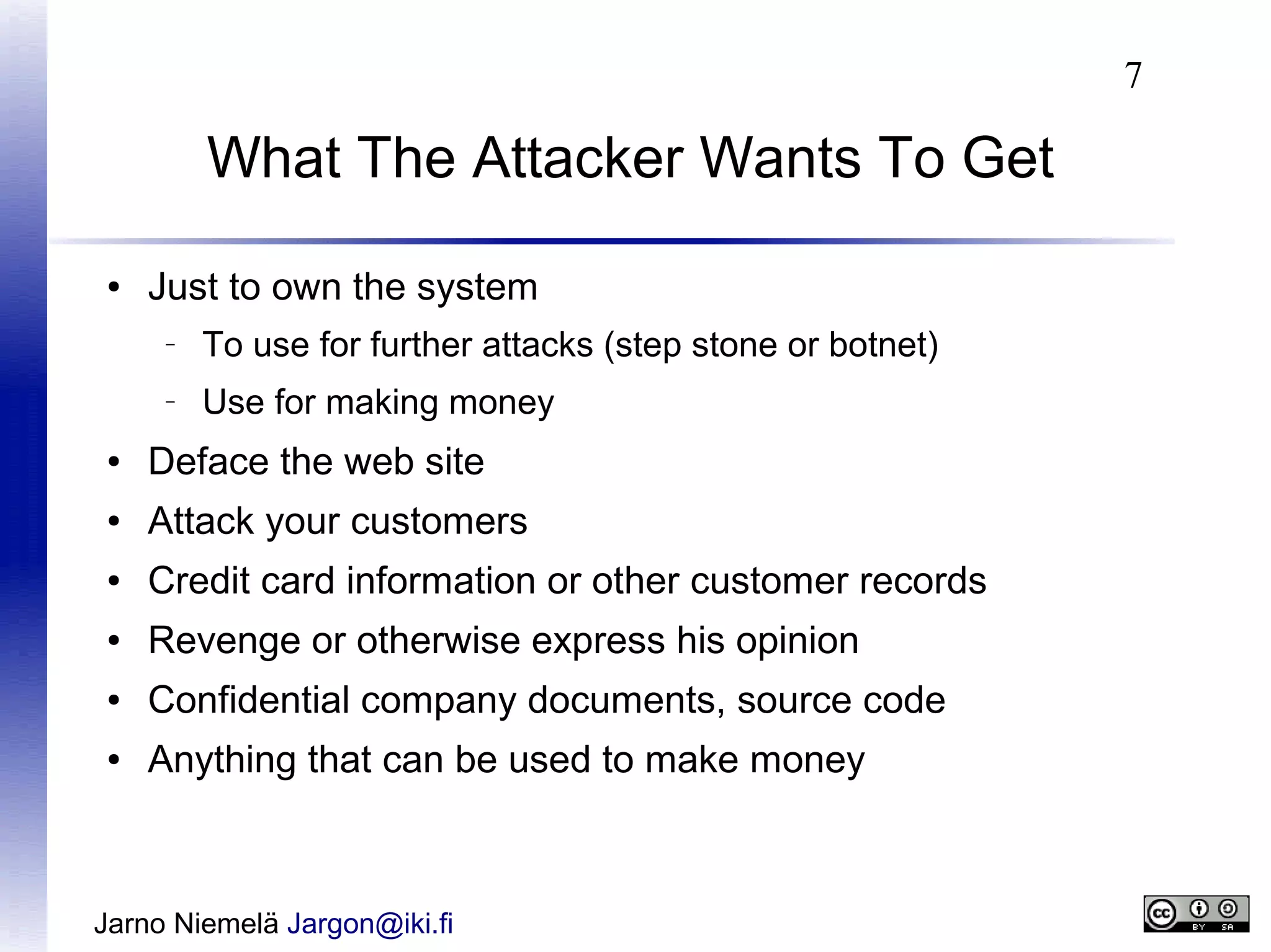 7

What The Attacker Wants To Get
●

Just to own the system
–

To use for further attacks (step stone or botnet)

–

Use for making money

●

Deface the web site

●

Attack your customers

●

Credit card information or other customer records

●

Revenge or otherwise express his opinion

●

Confidential company documents, source code

●

Anything that can be used to make money

Jarno Niemelä Jargon@iki.fi

 