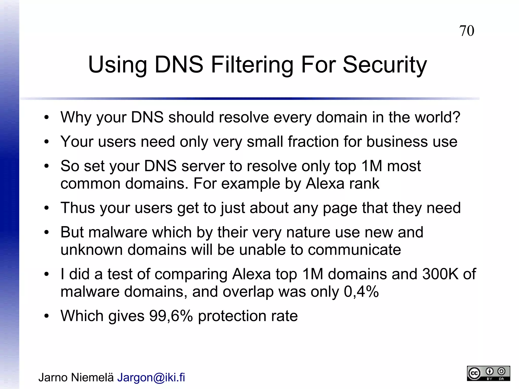 70

Using DNS Filtering For Security
●

Why your DNS should resolve every domain in the world?

●

Your users need only very small fraction for business use

●

●
●

●

●

So set your DNS server to resolve only top 1M most
common domains. For example by Alexa rank
Thus your users get to just about any page that they need
But malware which by their very nature use new and
unknown domains will be unable to communicate
I did a test of comparing Alexa top 1M domains and 300K of
malware domains, and overlap was only 0,4%
Which gives 99,6% protection rate

Jarno Niemelä Jargon@iki.fi

 