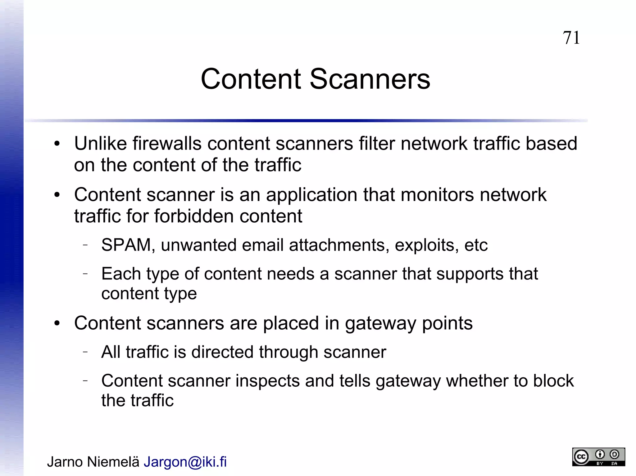 71

Content Scanners
●

●

Unlike firewalls content scanners filter network traffic based
on the content of the traffic
Content scanner is an application that monitors network
traffic for forbidden content
–

–

●

SPAM, unwanted email attachments, exploits, etc
Each type of content needs a scanner that supports that
content type

Content scanners are placed in gateway points
–

–

All traffic is directed through scanner
Content scanner inspects and tells gateway whether to block
the traffic

Jarno Niemelä Jargon@iki.fi

 