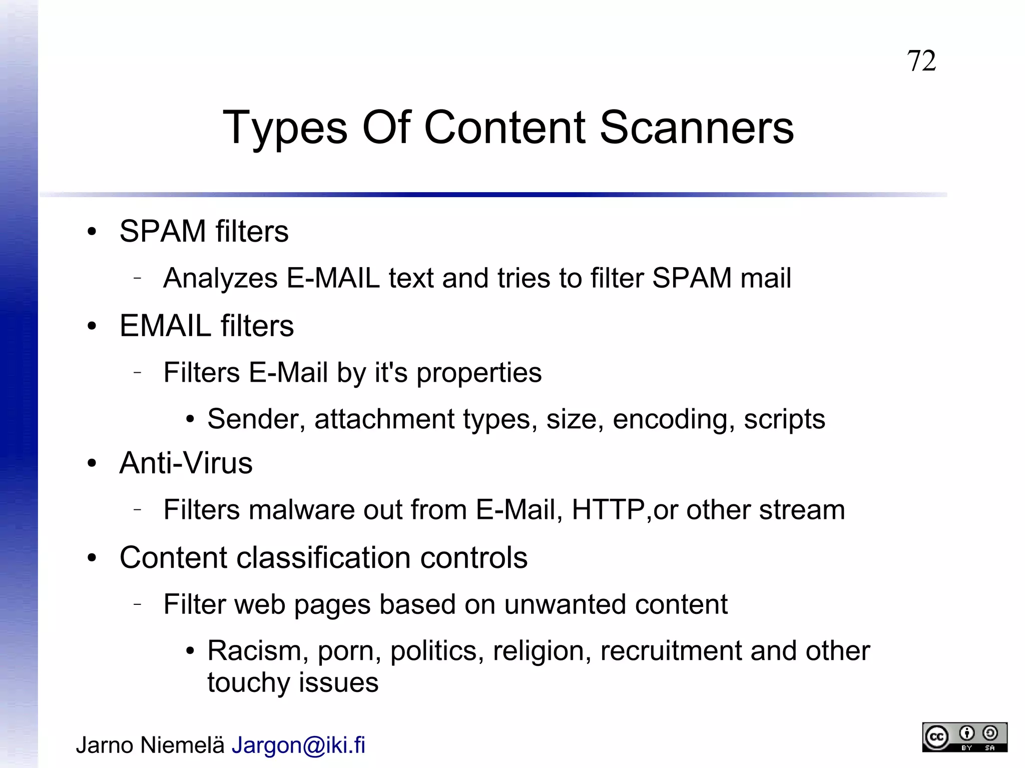 72

Types Of Content Scanners
●

SPAM filters
–

●

Analyzes E-MAIL text and tries to filter SPAM mail

EMAIL filters
–

Filters E-Mail by it's properties
●

●

Anti-Virus
–

●

Sender, attachment types, size, encoding, scripts

Filters malware out from E-Mail, HTTP,or other stream

Content classification controls
–

Filter web pages based on unwanted content
●

Racism, porn, politics, religion, recruitment and other
touchy issues

Jarno Niemelä Jargon@iki.fi

 