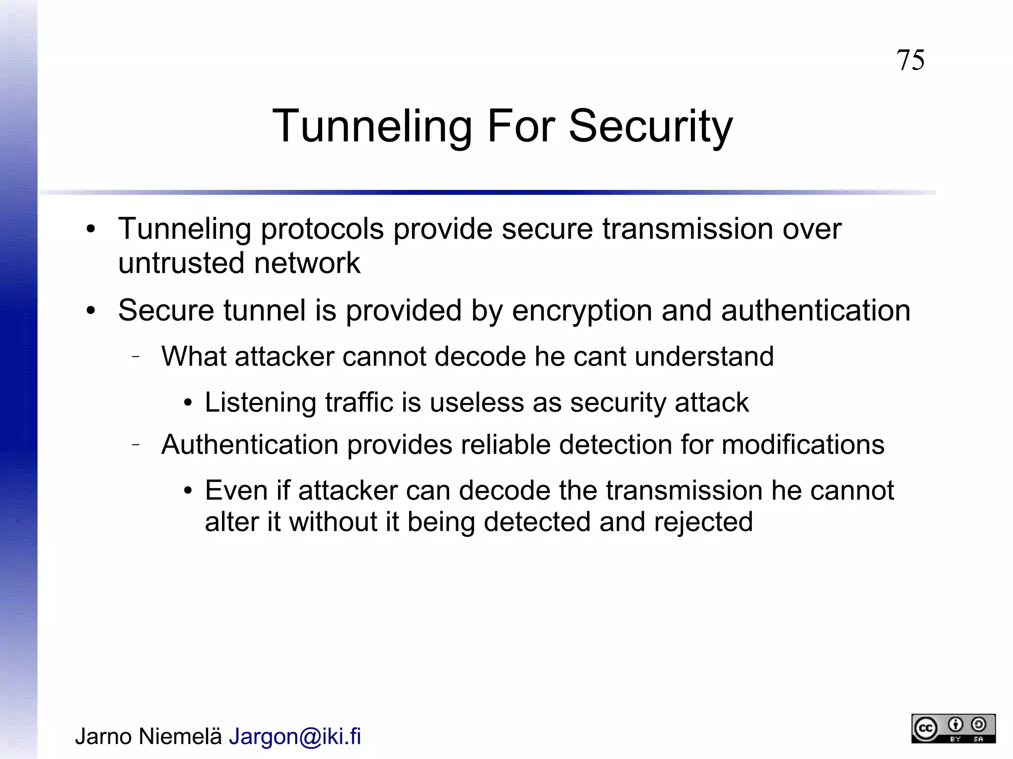75

Tunneling For Security
●

●

Tunneling protocols provide secure transmission over
untrusted network
Secure tunnel is provided by encryption and authentication
–

What attacker cannot decode he cant understand
●

–

Listening traffic is useless as security attack

Authentication provides reliable detection for modifications
●

Even if attacker can decode the transmission he cannot
alter it without it being detected and rejected

Jarno Niemelä Jargon@iki.fi

 