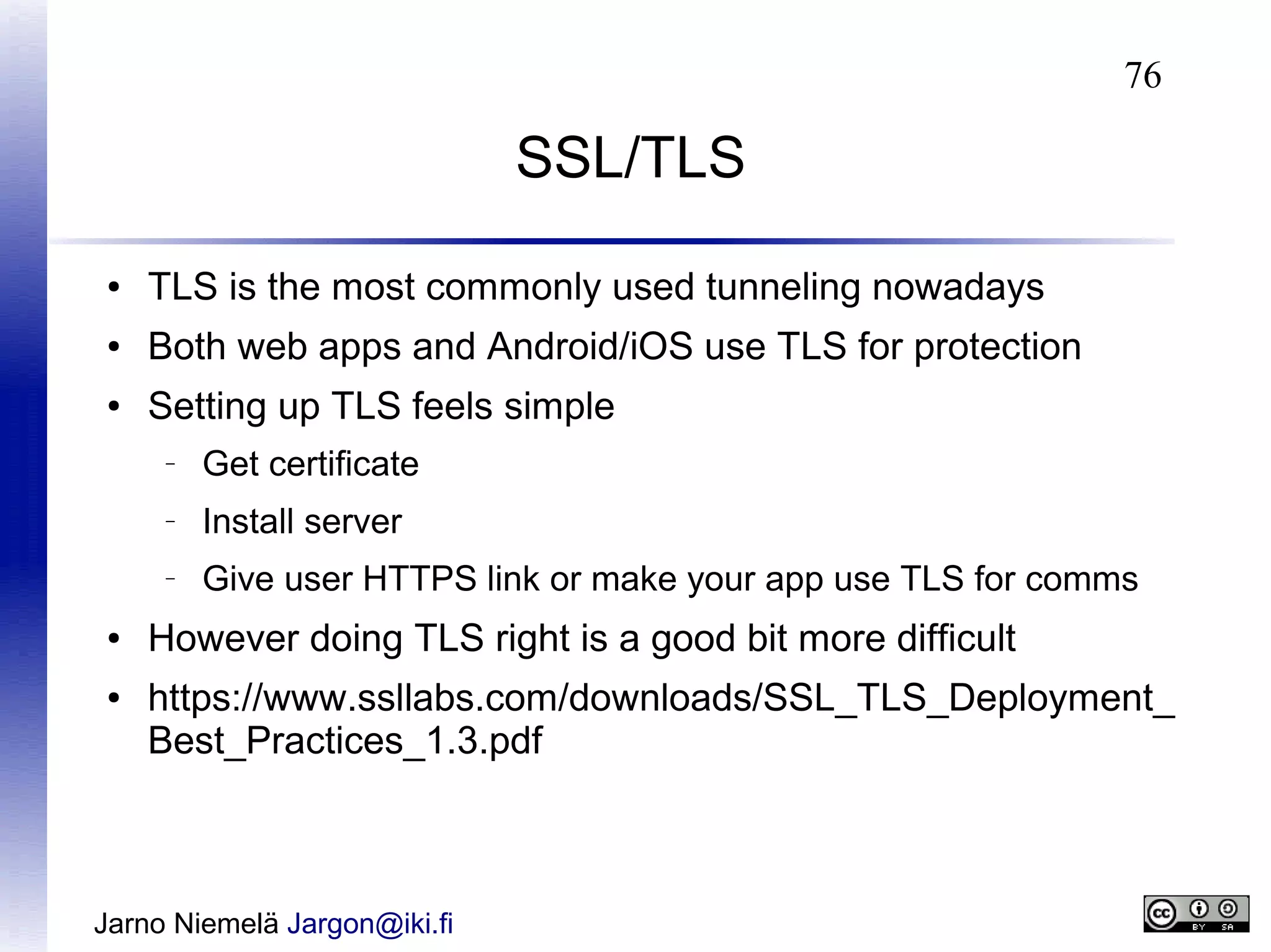 76

SSL/TLS
●

TLS is the most commonly used tunneling nowadays

●

Both web apps and Android/iOS use TLS for protection

●

Setting up TLS feels simple
–

–

●

Install server

–

●

Get certificate
Give user HTTPS link or make your app use TLS for comms

However doing TLS right is a good bit more difficult
https://www.ssllabs.com/downloads/SSL_TLS_Deployment_
Best_Practices_1.3.pdf

Jarno Niemelä Jargon@iki.fi

 