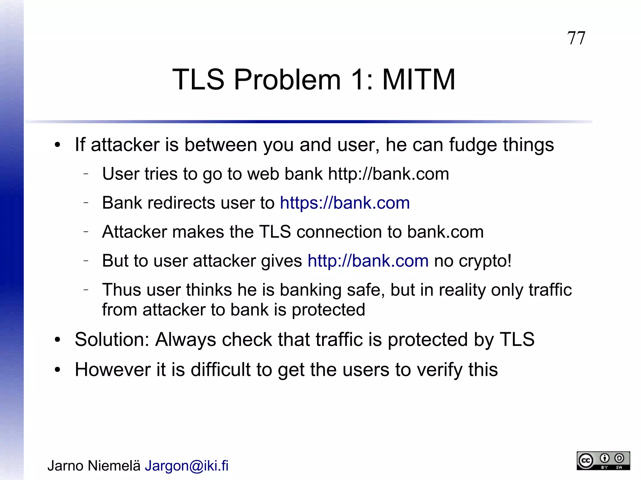 77

TLS Problem 1: MITM
●

If attacker is between you and user, he can fudge things
–

User tries to go to web bank http://bank.com

–

Bank redirects user to https://bank.com

–

Attacker makes the TLS connection to bank.com

–

But to user attacker gives http://bank.com no crypto!

–

Thus user thinks he is banking safe, but in reality only traffic
from attacker to bank is protected

●

Solution: Always check that traffic is protected by TLS

●

However it is difficult to get the users to verify this

Jarno Niemelä Jargon@iki.fi

 