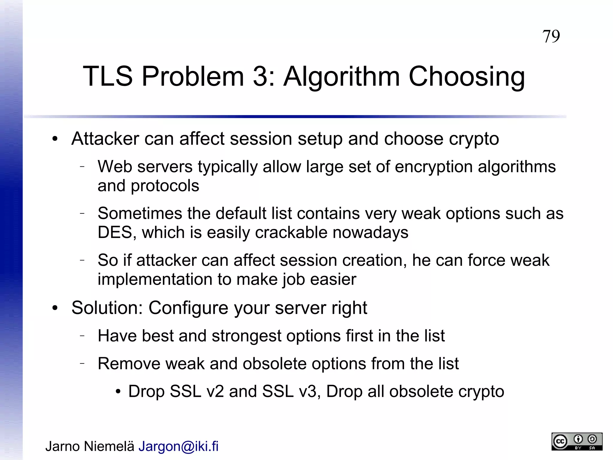 79

TLS Problem 3: Algorithm Choosing
●

Attacker can affect session setup and choose crypto
–

–

–

●

Web servers typically allow large set of encryption algorithms
and protocols
Sometimes the default list contains very weak options such as
DES, which is easily crackable nowadays
So if attacker can affect session creation, he can force weak
implementation to make job easier

Solution: Configure your server right
–

Have best and strongest options first in the list

–

Remove weak and obsolete options from the list
●

Drop SSL v2 and SSL v3, Drop all obsolete crypto

Jarno Niemelä Jargon@iki.fi

 
