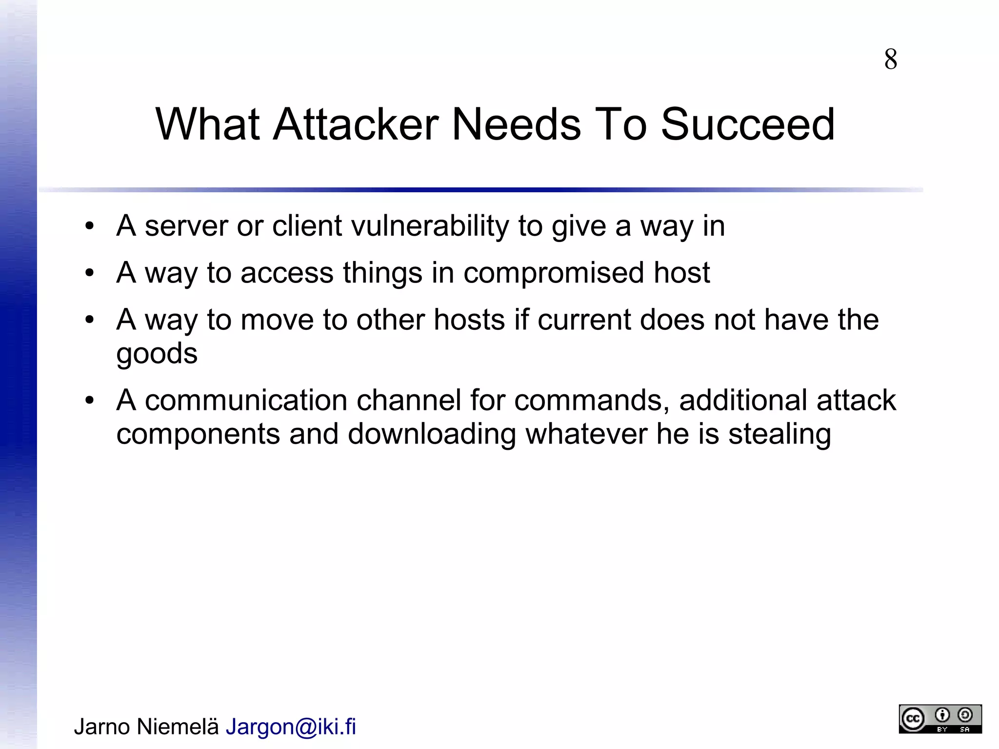 8

What Attacker Needs To Succeed
●

A server or client vulnerability to give a way in

●

A way to access things in compromised host

●

●

A way to move to other hosts if current does not have the
goods
A communication channel for commands, additional attack
components and downloading whatever he is stealing

Jarno Niemelä Jargon@iki.fi

 