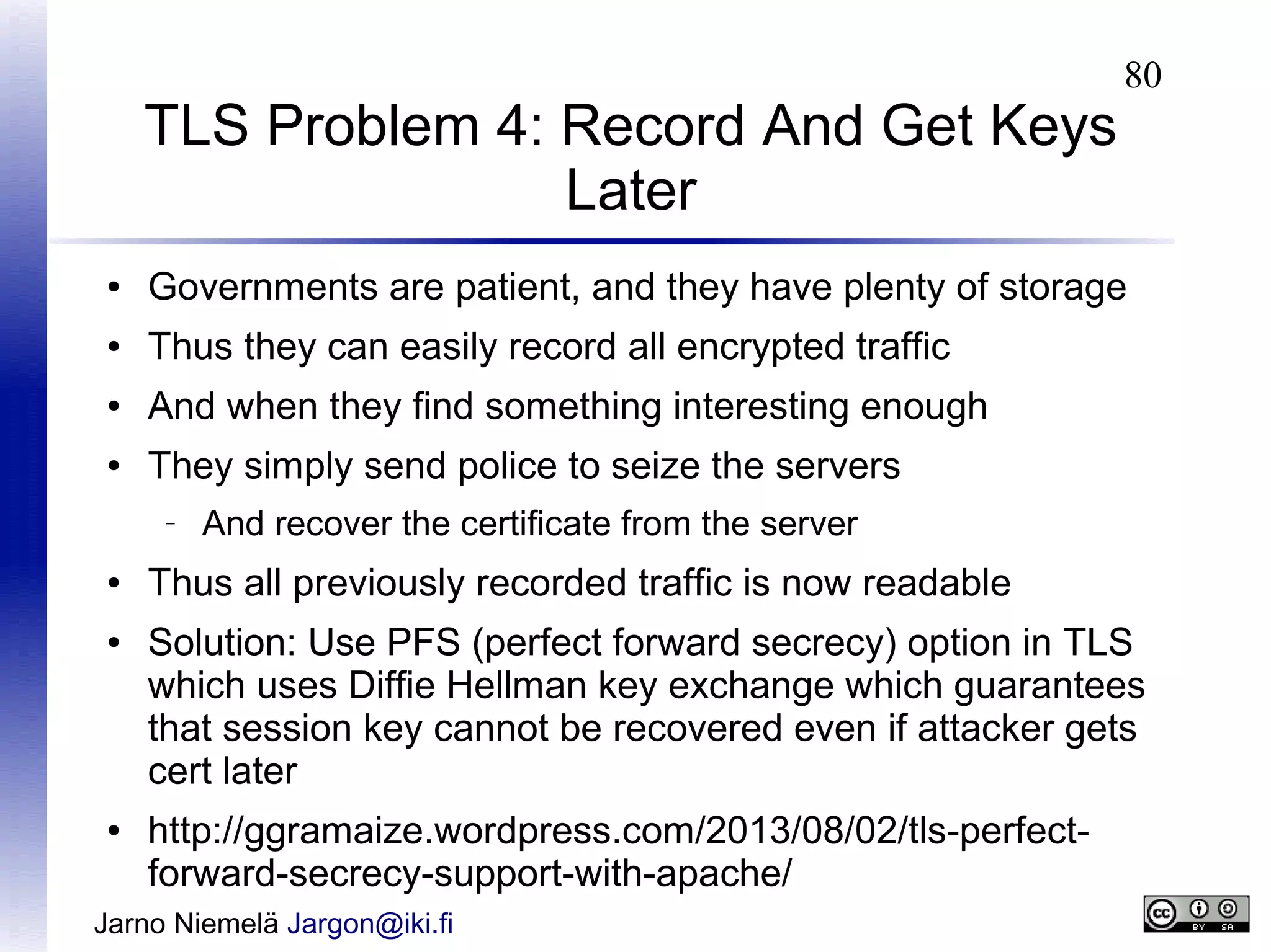 TLS Problem 4: Record And Get Keys
Later

80

●

Governments are patient, and they have plenty of storage

●

Thus they can easily record all encrypted traffic

●

And when they find something interesting enough

●

They simply send police to seize the servers
–

●
●

●

And recover the certificate from the server

Thus all previously recorded traffic is now readable
Solution: Use PFS (perfect forward secrecy) option in TLS
which uses Diffie Hellman key exchange which guarantees
that session key cannot be recovered even if attacker gets
cert later
http://ggramaize.wordpress.com/2013/08/02/tls-perfectforward-secrecy-support-with-apache/

Jarno Niemelä Jargon@iki.fi

 