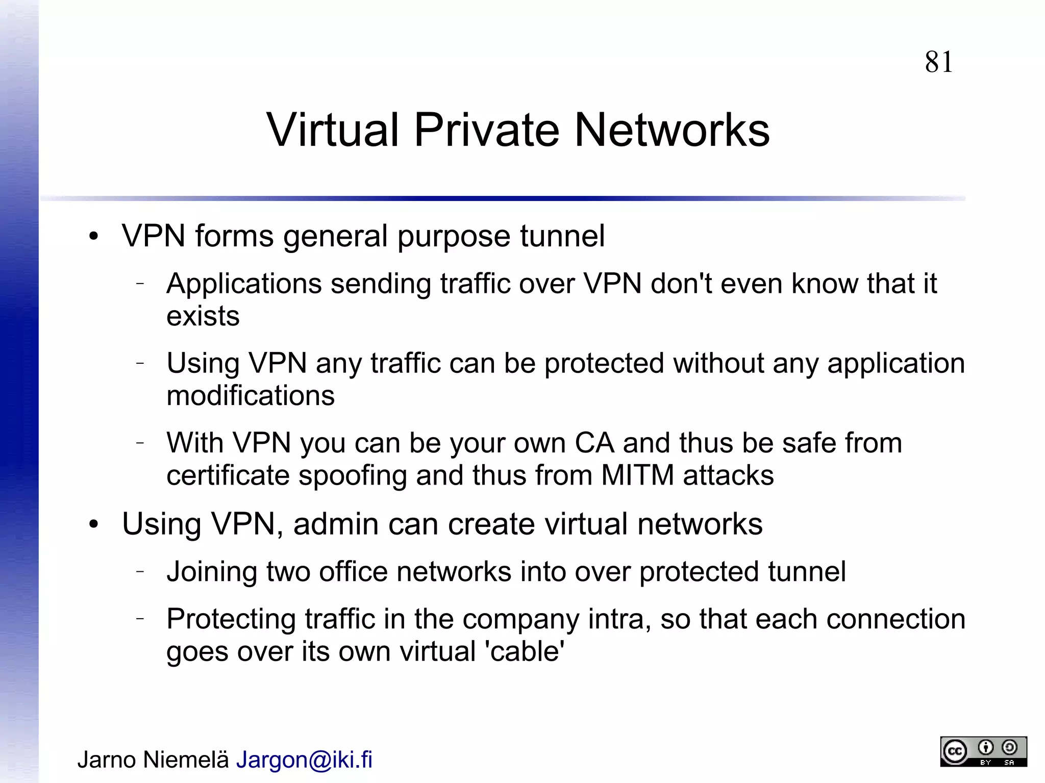 81

Virtual Private Networks
●

VPN forms general purpose tunnel
–

–

–

●

Applications sending traffic over VPN don't even know that it
exists
Using VPN any traffic can be protected without any application
modifications
With VPN you can be your own CA and thus be safe from
certificate spoofing and thus from MITM attacks

Using VPN, admin can create virtual networks
–

–

Joining two office networks into over protected tunnel
Protecting traffic in the company intra, so that each connection
goes over its own virtual 'cable'

Jarno Niemelä Jargon@iki.fi

 