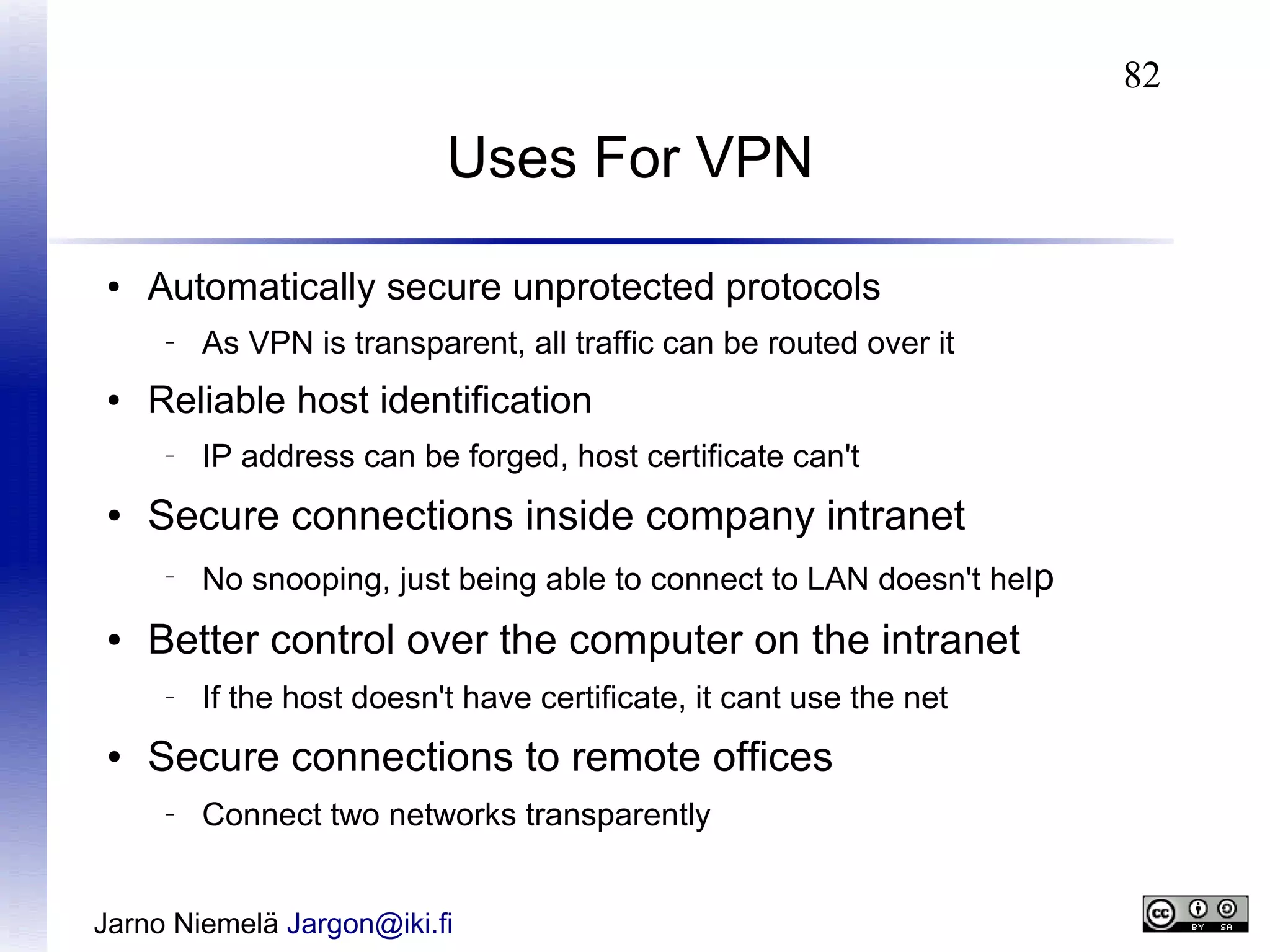 82

Uses For VPN
●

Automatically secure unprotected protocols
–

●

Reliable host identification
–

●

No snooping, just being able to connect to LAN doesn't help

Better control over the computer on the intranet
–

●

IP address can be forged, host certificate can't

Secure connections inside company intranet
–

●

As VPN is transparent, all traffic can be routed over it

If the host doesn't have certificate, it cant use the net

Secure connections to remote offices
–

Connect two networks transparently

Jarno Niemelä Jargon@iki.fi

 