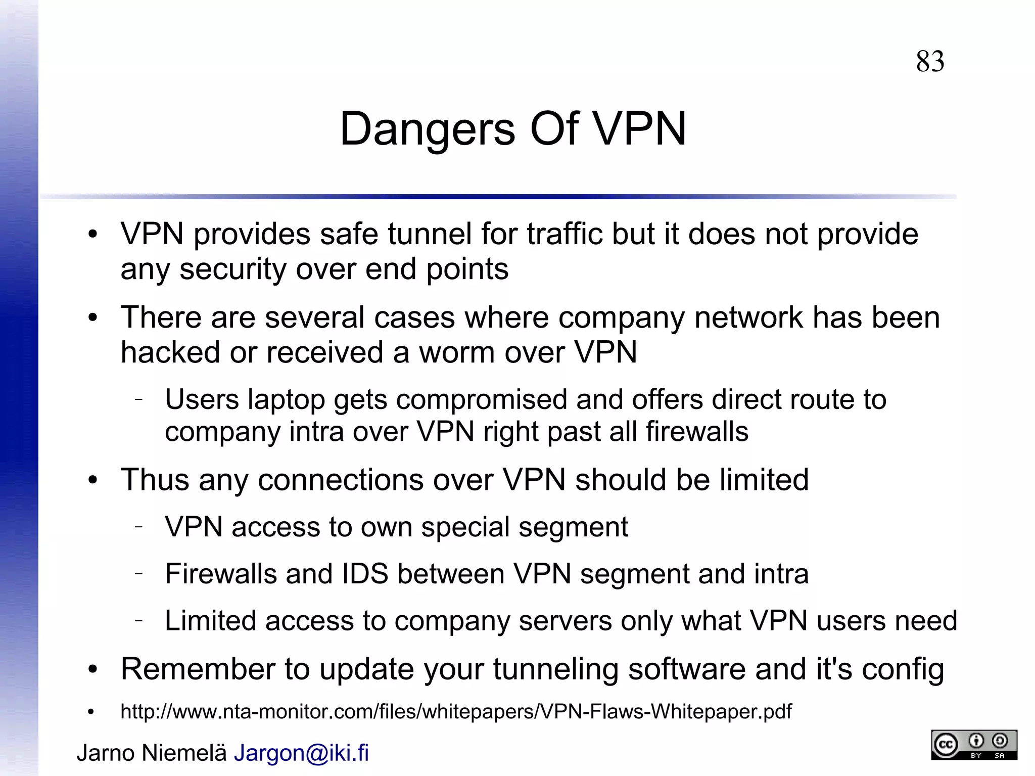 83

Dangers Of VPN
●

●

VPN provides safe tunnel for traffic but it does not provide
any security over end points
There are several cases where company network has been
hacked or received a worm over VPN
–

●

Users laptop gets compromised and offers direct route to
company intra over VPN right past all firewalls

Thus any connections over VPN should be limited
–

VPN access to own special segment

–

Firewalls and IDS between VPN segment and intra

–

Limited access to company servers only what VPN users need

●

Remember to update your tunneling software and it's config

●

http://www.nta-monitor.com/files/whitepapers/VPN-Flaws-Whitepaper.pdf

Jarno Niemelä Jargon@iki.fi

 