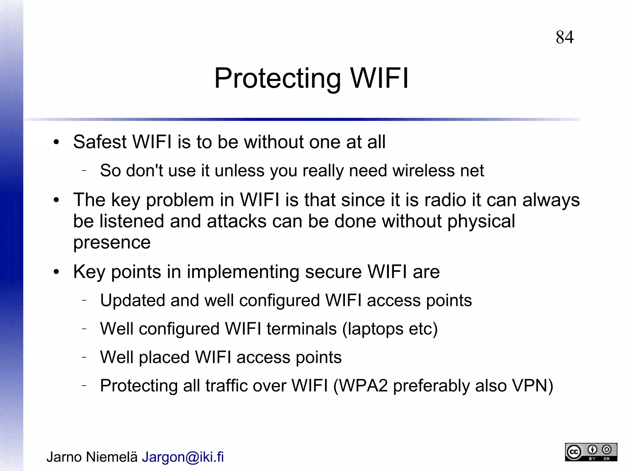 84

Protecting WIFI
●

Safest WIFI is to be without one at all
–

●

●

So don't use it unless you really need wireless net

The key problem in WIFI is that since it is radio it can always
be listened and attacks can be done without physical
presence
Key points in implementing secure WIFI are
–

Updated and well configured WIFI access points

–

Well configured WIFI terminals (laptops etc)

–

Well placed WIFI access points

–

Protecting all traffic over WIFI (WPA2 preferably also VPN)

Jarno Niemelä Jargon@iki.fi

 