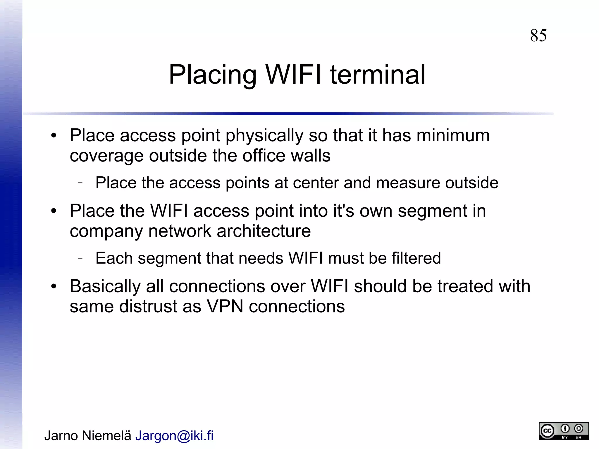 85

Placing WIFI terminal
●

Place access point physically so that it has minimum
coverage outside the office walls
–

●

Place the WIFI access point into it's own segment in
company network architecture
–

●

Place the access points at center and measure outside

Each segment that needs WIFI must be filtered

Basically all connections over WIFI should be treated with
same distrust as VPN connections

Jarno Niemelä Jargon@iki.fi

 