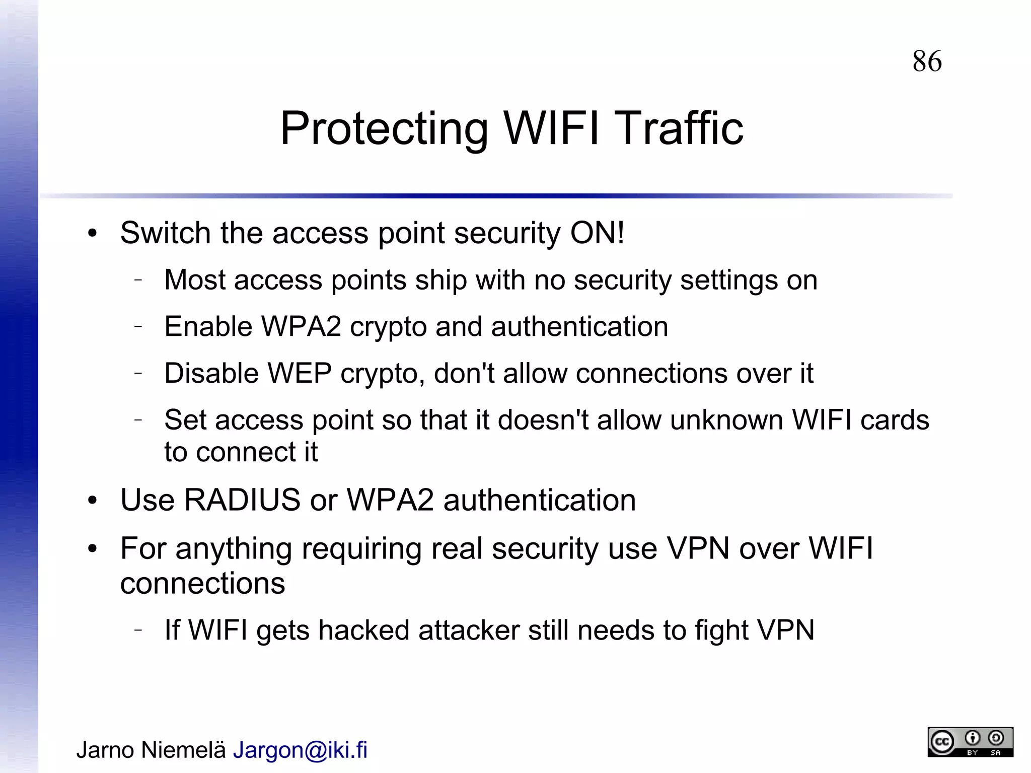 86

Protecting WIFI Traffic
●

Switch the access point security ON!
–

Most access points ship with no security settings on

–

Enable WPA2 crypto and authentication

–

Disable WEP crypto, don't allow connections over it

–

●
●

Set access point so that it doesn't allow unknown WIFI cards
to connect it

Use RADIUS or WPA2 authentication
For anything requiring real security use VPN over WIFI
connections
–

If WIFI gets hacked attacker still needs to fight VPN

Jarno Niemelä Jargon@iki.fi

 