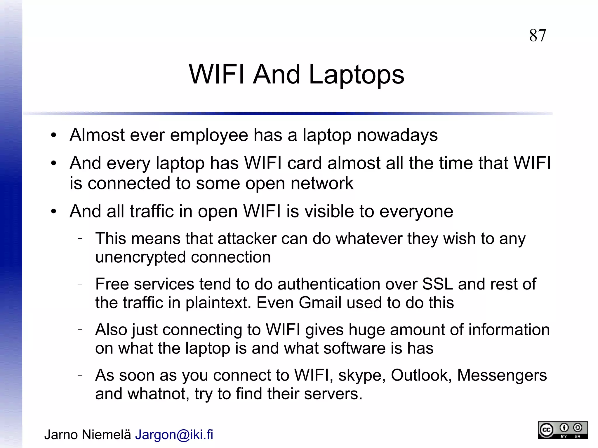 87

WIFI And Laptops
●
●

●

Almost ever employee has a laptop nowadays
And every laptop has WIFI card almost all the time that WIFI
is connected to some open network
And all traffic in open WIFI is visible to everyone
–

–

–

–

This means that attacker can do whatever they wish to any
unencrypted connection
Free services tend to do authentication over SSL and rest of
the traffic in plaintext. Even Gmail used to do this
Also just connecting to WIFI gives huge amount of information
on what the laptop is and what software is has
As soon as you connect to WIFI, skype, Outlook, Messengers
and whatnot, try to find their servers.

Jarno Niemelä Jargon@iki.fi

 