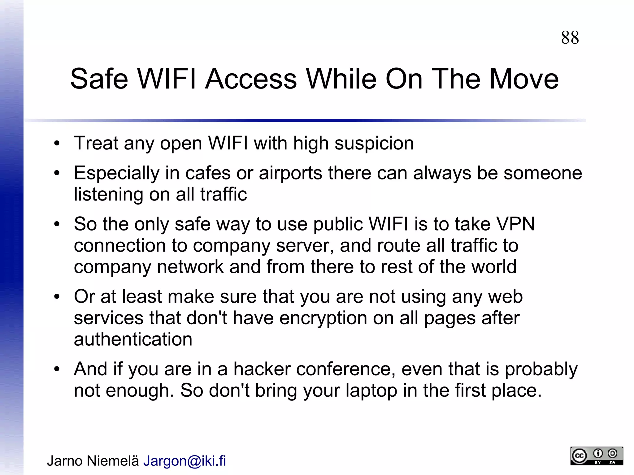 88

Safe WIFI Access While On The Move
●
●

●

●

●

Treat any open WIFI with high suspicion
Especially in cafes or airports there can always be someone
listening on all traffic
So the only safe way to use public WIFI is to take VPN
connection to company server, and route all traffic to
company network and from there to rest of the world
Or at least make sure that you are not using any web
services that don't have encryption on all pages after
authentication
And if you are in a hacker conference, even that is probably
not enough. So don't bring your laptop in the first place.

Jarno Niemelä Jargon@iki.fi

 