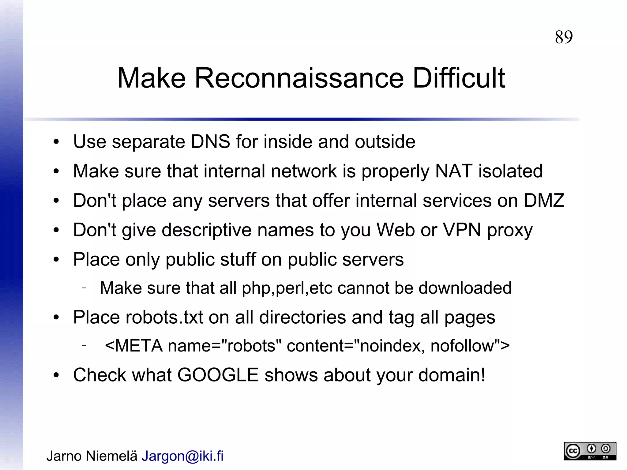 89

Make Reconnaissance Difficult
●

Use separate DNS for inside and outside

●

Make sure that internal network is properly NAT isolated

●

Don't place any servers that offer internal services on DMZ

●

Don't give descriptive names to you Web or VPN proxy

●

Place only public stuff on public servers
–

●

Place robots.txt on all directories and tag all pages
–

●

Make sure that all php,perl,etc cannot be downloaded
<META name="robots" content="noindex, nofollow">

Check what GOOGLE shows about your domain!

Jarno Niemelä Jargon@iki.fi

 