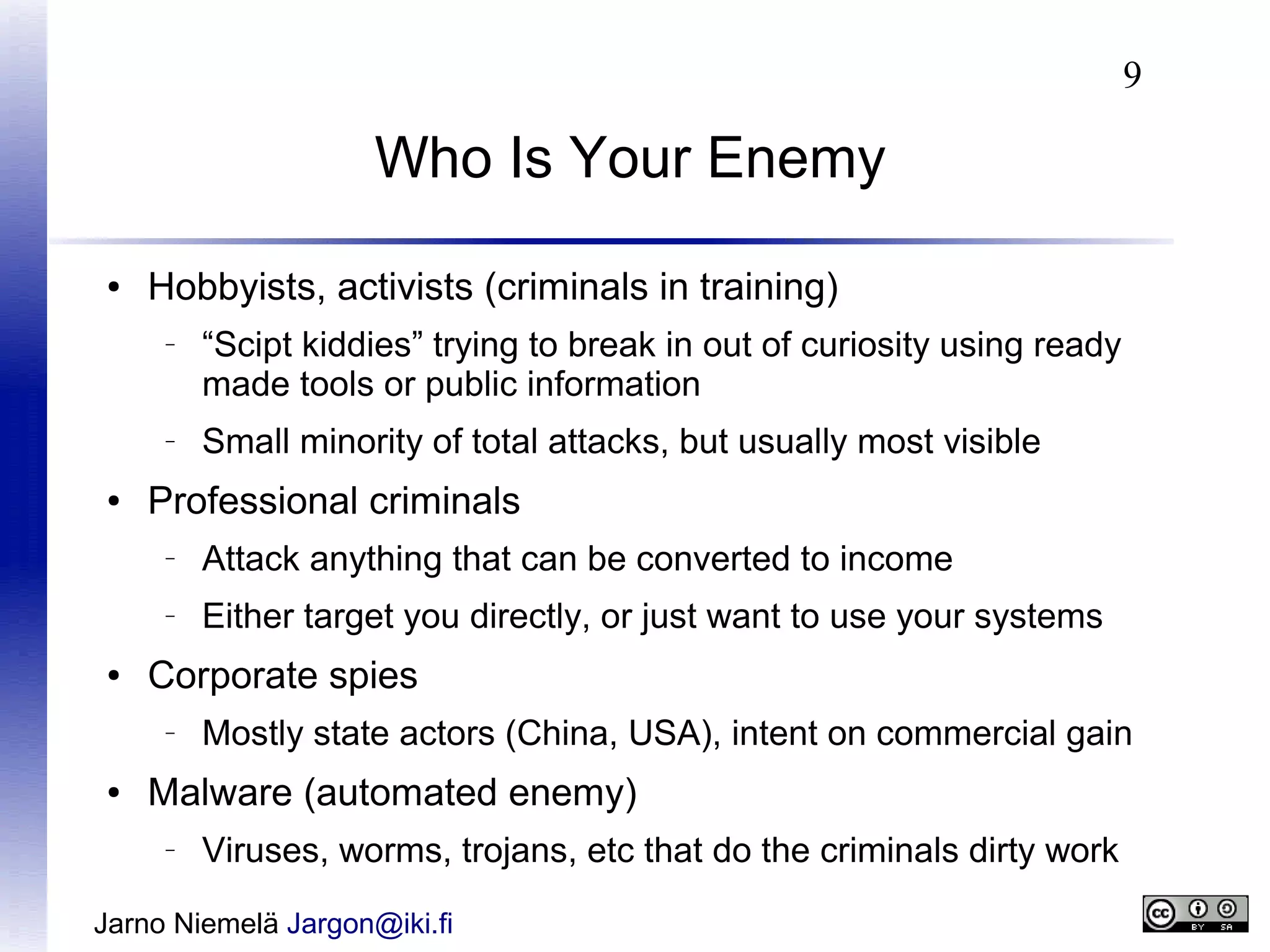 9

Who Is Your Enemy
●

Hobbyists, activists (criminals in training)
–

–

●

“Scipt kiddies” trying to break in out of curiosity using ready
made tools or public information
Small minority of total attacks, but usually most visible

Professional criminals
–

–

●

Attack anything that can be converted to income
Either target you directly, or just want to use your systems

Corporate spies
–

●

Mostly state actors (China, USA), intent on commercial gain

Malware (automated enemy)
–

Viruses, worms, trojans, etc that do the criminals dirty work

Jarno Niemelä Jargon@iki.fi

 