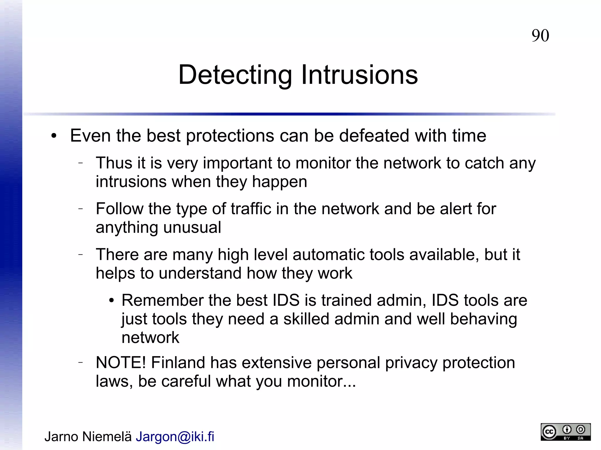 90

Detecting Intrusions
●

Even the best protections can be defeated with time
–

–

–

Thus it is very important to monitor the network to catch any
intrusions when they happen
Follow the type of traffic in the network and be alert for
anything unusual
There are many high level automatic tools available, but it
helps to understand how they work
●

–

Remember the best IDS is trained admin, IDS tools are
just tools they need a skilled admin and well behaving
network

NOTE! Finland has extensive personal privacy protection
laws, be careful what you monitor...

Jarno Niemelä Jargon@iki.fi

 