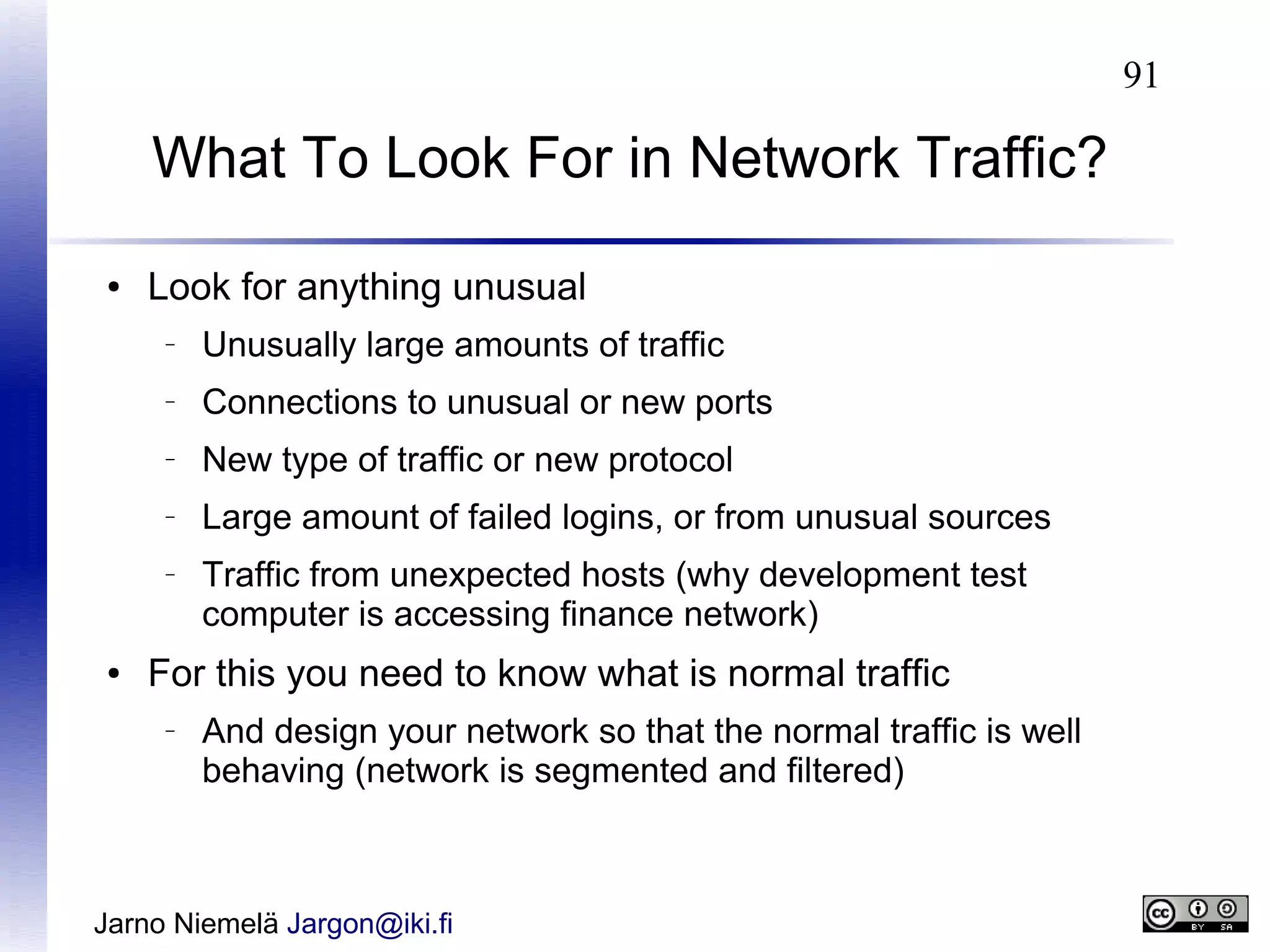 91

What To Look For in Network Traffic?
●

Look for anything unusual
–

Unusually large amounts of traffic

–

Connections to unusual or new ports

–

New type of traffic or new protocol

–

Large amount of failed logins, or from unusual sources

–

●

Traffic from unexpected hosts (why development test
computer is accessing finance network)

For this you need to know what is normal traffic
–

And design your network so that the normal traffic is well
behaving (network is segmented and filtered)

Jarno Niemelä Jargon@iki.fi

 