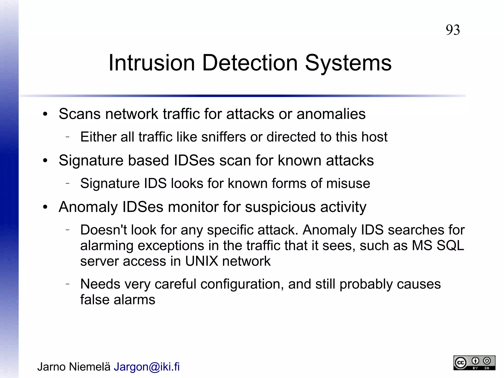 93

Intrusion Detection Systems
●

Scans network traffic for attacks or anomalies
–

●

Signature based IDSes scan for known attacks
–

●

Either all traffic like sniffers or directed to this host
Signature IDS looks for known forms of misuse

Anomaly IDSes monitor for suspicious activity
–

–

Doesn't look for any specific attack. Anomaly IDS searches for
alarming exceptions in the traffic that it sees, such as MS SQL
server access in UNIX network
Needs very careful configuration, and still probably causes
false alarms

Jarno Niemelä Jargon@iki.fi

 