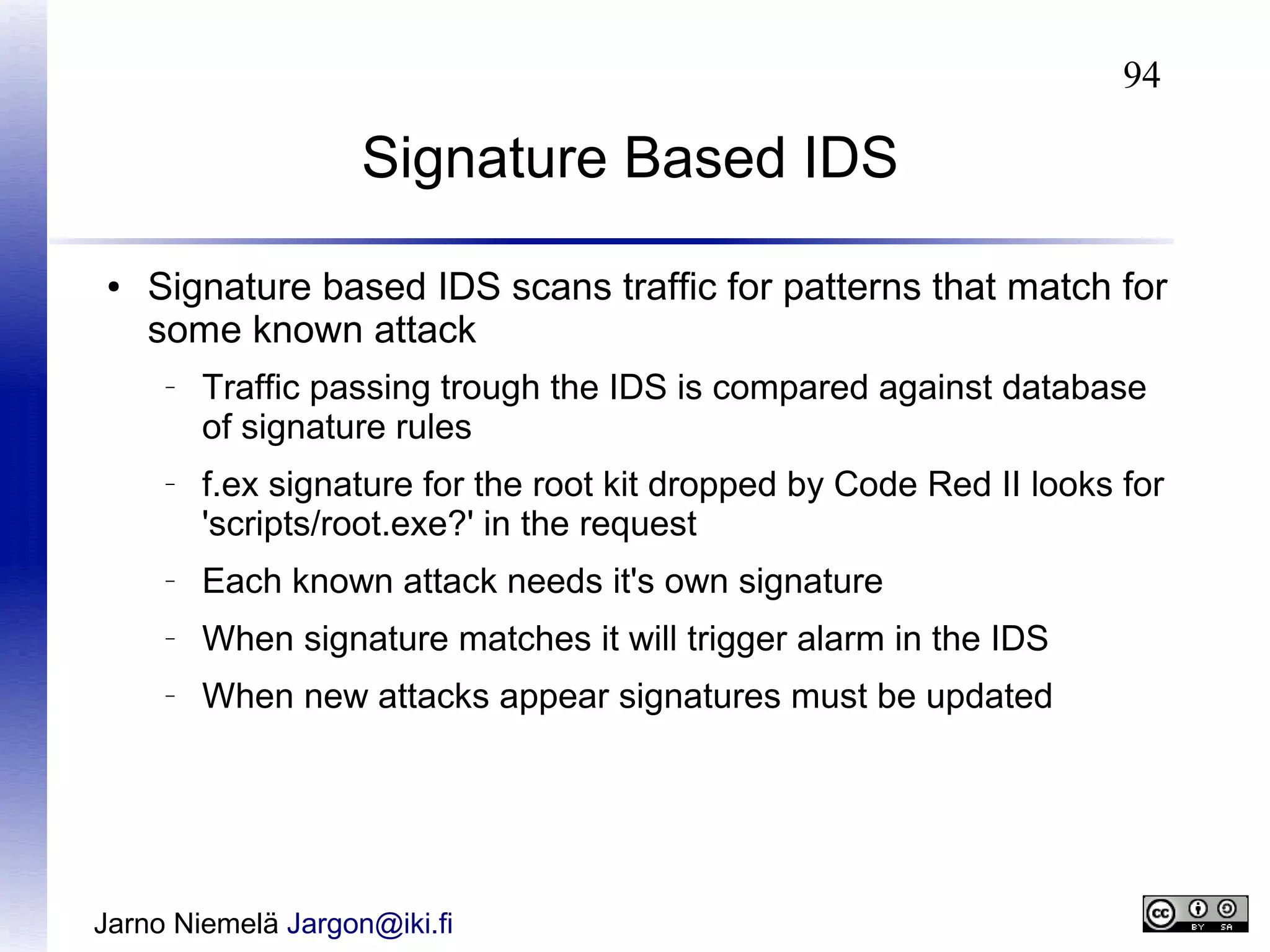 94

Signature Based IDS
●

Signature based IDS scans traffic for patterns that match for
some known attack
–

–

Traffic passing trough the IDS is compared against database
of signature rules
f.ex signature for the root kit dropped by Code Red II looks for
'scripts/root.exe?' in the request

–

Each known attack needs it's own signature

–

When signature matches it will trigger alarm in the IDS

–

When new attacks appear signatures must be updated

Jarno Niemelä Jargon@iki.fi

 