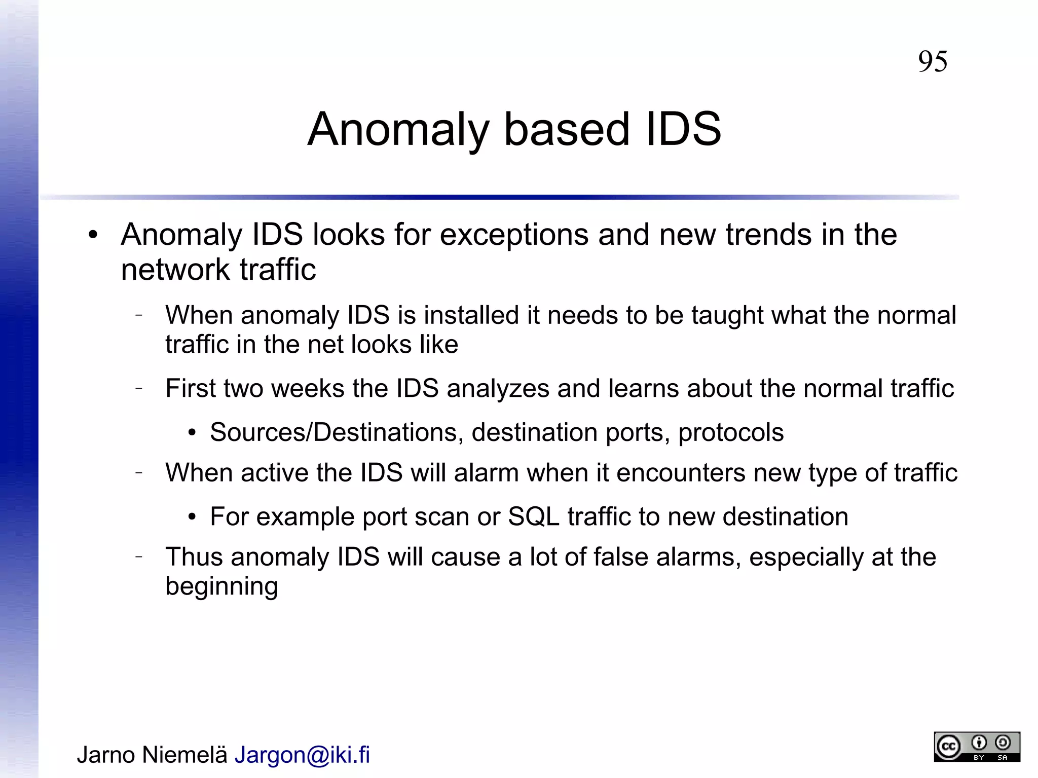 95

Anomaly based IDS
●

Anomaly IDS looks for exceptions and new trends in the
network traffic
–

–

When anomaly IDS is installed it needs to be taught what the normal
traffic in the net looks like
First two weeks the IDS analyzes and learns about the normal traffic
●

–

When active the IDS will alarm when it encounters new type of traffic
●

–

Sources/Destinations, destination ports, protocols
For example port scan or SQL traffic to new destination

Thus anomaly IDS will cause a lot of false alarms, especially at the
beginning

Jarno Niemelä Jargon@iki.fi

 