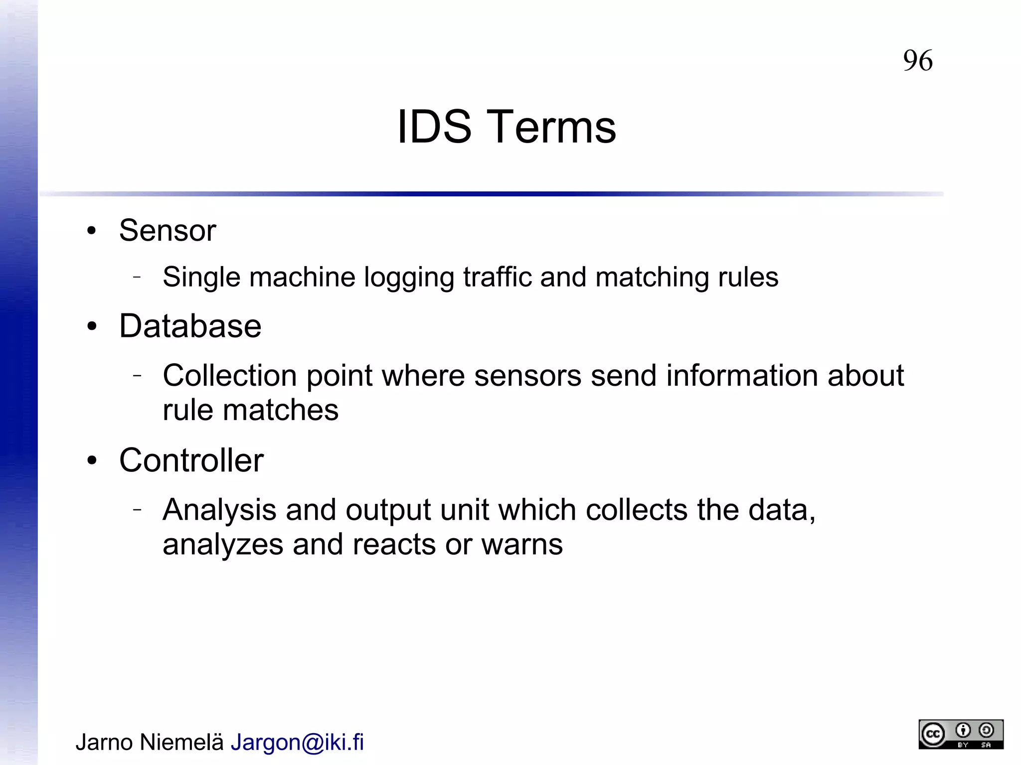 96

IDS Terms
●

Sensor
–

●

Database
–

●

Single machine logging traffic and matching rules

Collection point where sensors send information about
rule matches

Controller
–

Analysis and output unit which collects the data,
analyzes and reacts or warns

Jarno Niemelä Jargon@iki.fi

 