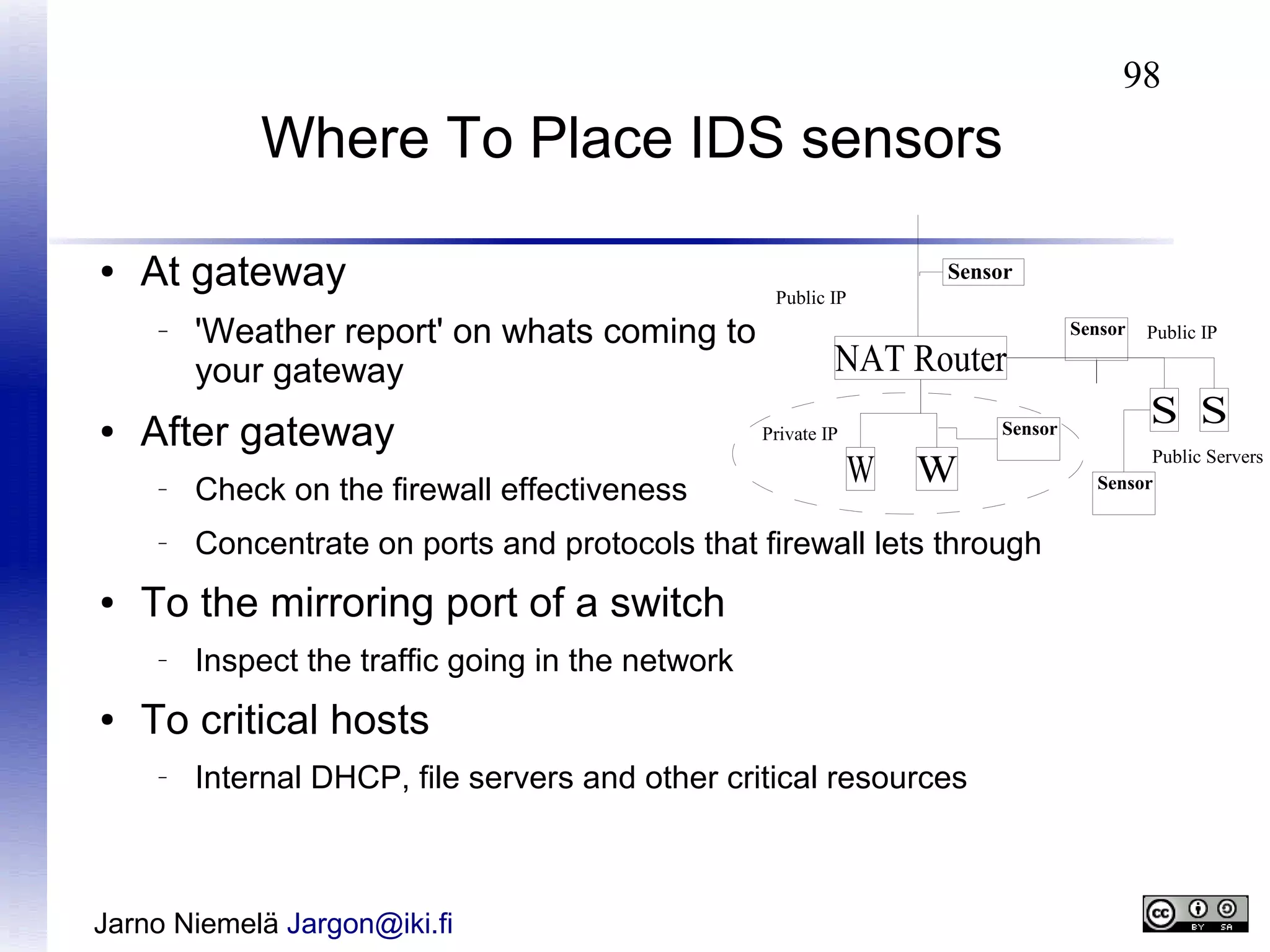98

Where To Place IDS sensors
●

At gateway
–

●

'Weather report' on whats coming to
your gateway

After gateway

Sensor
Public IP

NAT Router
Sensor

Private IP

W

W

–

–

●

Check on the firewall effectiveness

Concentrate on ports and protocols that firewall lets through

To the mirroring port of a switch
–

●

Inspect the traffic going in the network

To critical hosts
–

Internal DHCP, file servers and other critical resources

Jarno Niemelä Jargon@iki.fi

Sensor

Public IP

S S
Public Servers
Sensor

 