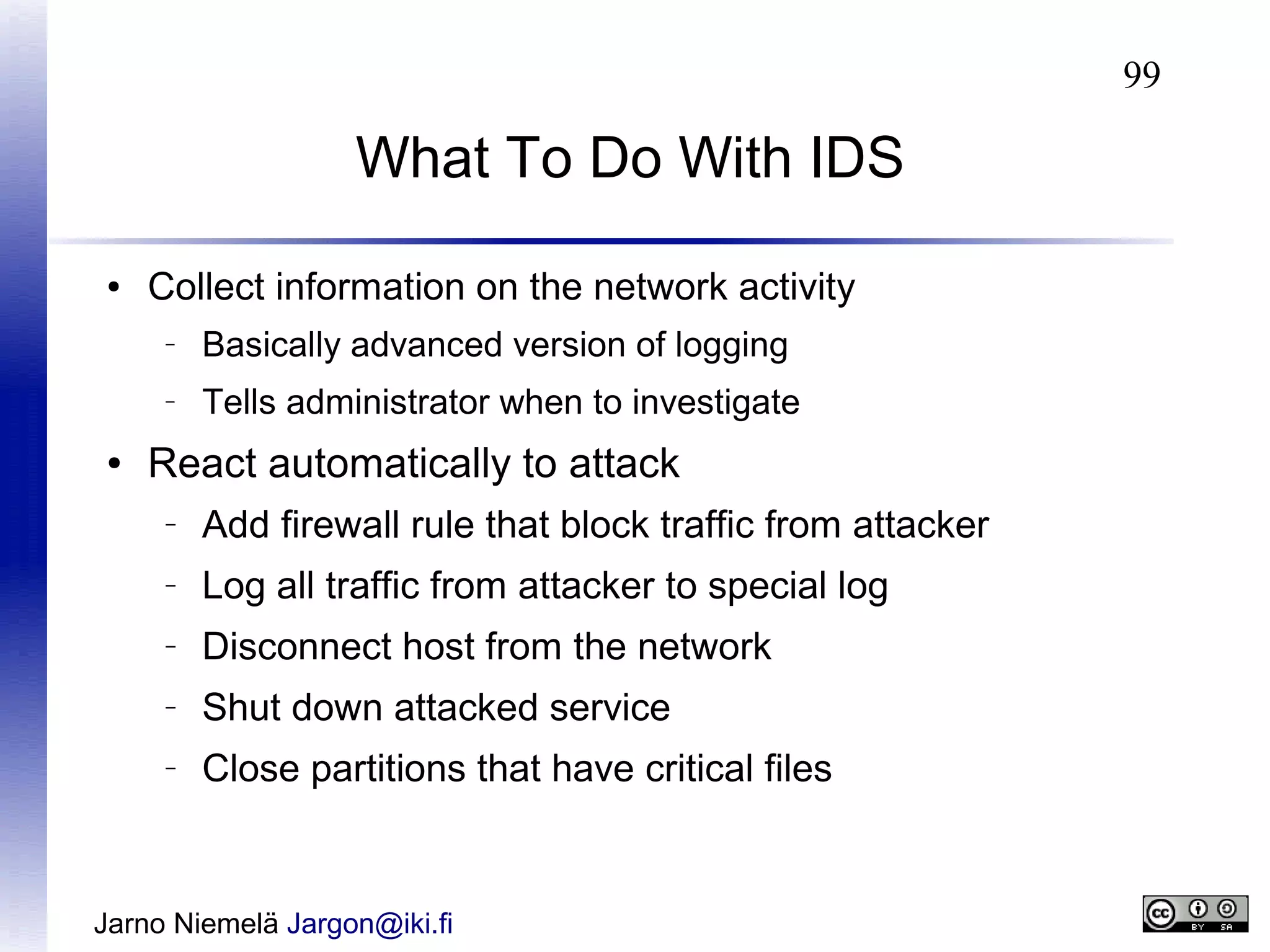 99

What To Do With IDS
●

Collect information on the network activity
–

–

●

Basically advanced version of logging
Tells administrator when to investigate

React automatically to attack
–

Add firewall rule that block traffic from attacker

–

Log all traffic from attacker to special log

–

Disconnect host from the network

–

Shut down attacked service

–

Close partitions that have critical files

Jarno Niemelä Jargon@iki.fi

 