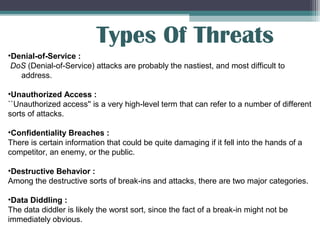 Types Of Threats
•Denial-of-Service :
DoS (Denial-of-Service) attacks are probably the nastiest, and most difficult to
address.
•Unauthorized Access :
``Unauthorized access'' is a very high-level term that can refer to a number of different
sorts of attacks.
•Confidentiality Breaches :
There is certain information that could be quite damaging if it fell into the hands of a
competitor, an enemy, or the public.
•Destructive Behavior :
Among the destructive sorts of break-ins and attacks, there are two major categories.
•Data Diddling :
The data diddler is likely the worst sort, since the fact of a break-in might not be
immediately obvious.

 