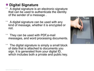 Digital Signature

˃˃ A digital signature is an electronic signature
that can be used to authenticate the identity
of the sender of a message .
˃˃ A digital signature can be used with any
kind of message, whether it is encrypted or
not.
˃˃ They can be used with PDF,e-mail
messages, and word processing documents.
˃˃ The digital signature is simply a small block
of data that is attached to documents you
sign. It is generated from your digital ID,
which includes both a private and public key.

www.bioenabletech.com

 