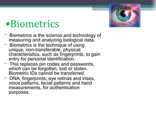 •Biometrics
˃˃ Biometrics is the science and technology of

measuring and analyzing biological data.
˃˃ Biometrics is the technique of using
unique, non-transferable, physical
characteristics, such as fingerprints, to gain
entry for personal identification.
˃˃ This replaces pin codes and passwords,
which can be forgotten, lost or stolen.
Biometric IDs cannot be transferred.
˃˃ DNA, fingerprints, eye retinas and irises,
voice patterns, facial patterns and hand
measurements, for authentication
purposes.

 