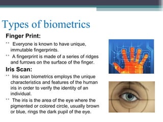 Types of biometrics
Finger Print:
˃˃ Everyone is known to have unique,
immutable fingerprints.
˃˃ A fingerprint is made of a series of ridges
and furrows on the surface of the finger.

Iris Scan:
˃˃ Iris scan biometrics employs the unique
characteristics and features of the human
iris in order to verify the identity of an
individual.
˃˃ The iris is the area of the eye where the
pigmented or colored circle, usually brown
or blue, rings the dark pupil of the eye.

 