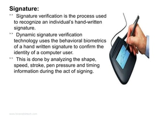 Signature:
˃˃ Signature verification is the process used
to recognize an individual’s hand-written
signature.
˃˃ Dynamic signature verification
technology uses the behavioral biometrics
of a hand written signature to confirm the
identity of a computer user.
˃˃ This is done by analyzing the shape,
speed, stroke, pen pressure and timing
information during the act of signing.

www.bioenabletech.com

 