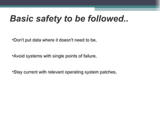 Basic safety to be followed..
•Don't put data where it doesn't need to be,
•Avoid systems with single points of failure,
•Stay current with relevant operating system patches,

 