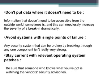 •Don't put data where it doesn't need to be :
Information that doesn't need to be accessible from the
outside world sometimes is, and this can needlessly increase
the severity of a break-in dramatically.

•Avoid systems with single points of failure :
Any security system that can be broken by breaking through
any one component isn't really very strong.

•Stay current with relevant operating system
patches :
Be sure that someone who knows what you've got is
watching the vendors' security advisories.

 