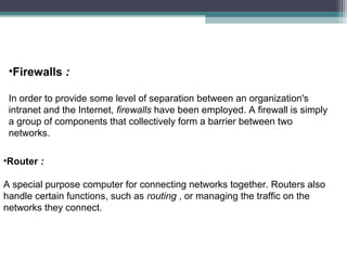 •Firewalls :
In order to provide some level of separation between an organization's
intranet and the Internet, firewalls have been employed. A firewall is simply
a group of components that collectively form a barrier between two
networks.
•Router :
A special purpose computer for connecting networks together. Routers also
handle certain functions, such as routing , or managing the traffic on the
networks they connect.

 