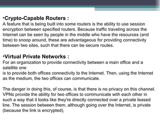 •Crypto-Capable Routers :
A feature that is being built into some routers is the ability to use session
encryption between specified routers. Because traffic traveling across the
Internet can be seen by people in the middle who have the resources (and
time) to snoop around, these are advantageous for providing connectivity
between two sites, such that there can be secure routes.

•Virtual Private Networks :
For an organization to provide connectivity between a main office and a
satellite one
is to provide both offices connectivity to the Internet. Then, using the Internet
as the medium, the two offices can communicate.
The danger in doing this, of course, is that there is no privacy on this channel.
VPNs provide the ability for two offices to communicate with each other in
such a way that it looks like they're directly connected over a private leased
line. The session between them, although going over the Internet, is private
(because the link is encrypted),

 