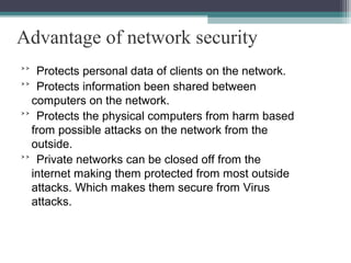 Advantage of network security
˃˃ Protects personal data of clients on the network.
˃˃ Protects information been shared between
computers on the network.
˃˃ Protects the physical computers from harm based
from possible attacks on the network from the
outside.
˃˃ Private networks can be closed off from the
internet making them protected from most outside
attacks. Which makes them secure from Virus
attacks.

 