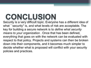 Security is a very difficult topic. Everyone has a different idea of
what ``security'' is, and what levels of risk are acceptable. The
key for building a secure network is to define what security
means to your organization . Once that has been defined,
everything that goes on with the network can be evaluated with
respect to that policy. Projects and systems can then be broken
down into their components, and it becomes much simpler to
decide whether what is proposed will conflict with your security
policies and practices.

 