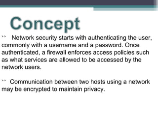 ˃˃ Network security starts with authenticating the user,
commonly with a username and a password. Once
authenticated, a firewall enforces access policies such
as what services are allowed to be accessed by the
network users.
˃˃ Communication between two hosts using a network
may be encrypted to maintain privacy.

 