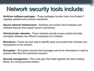 Network security tools include:
Antivirus software packages : These packages counter most virus threats if
regularly updated and correctly maintained.
Secure network infrastructure : Switches and routers have hardware and
software features that support secure connectivity.
Virtual private networks : These networks provide access control and data
encryption between two different computers on a network.
Biometrics : These services help to identify users and control their activities and
transactions on the network.
Encryption : Encryption ensures that messages cannot be intercepted or read by
anyone other than the authorized recipient.
Security management : This is the glue that holds together the other building
blocks of a strong security solution.

 