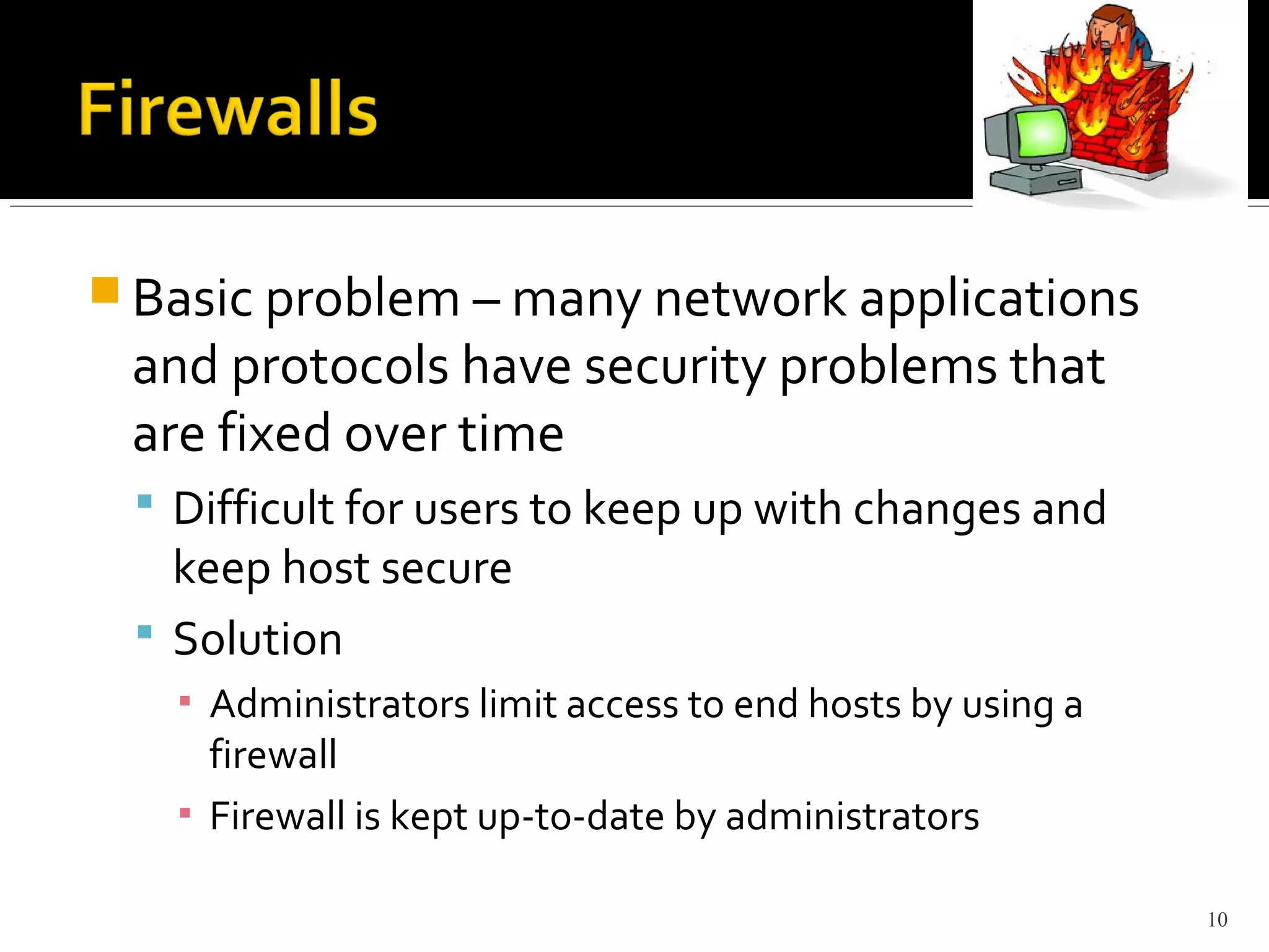  Basic problem – many network applications
and protocols have security problems that
are fixed over time
 Difficult for users to keep up with changes and
keep host secure
 Solution
▪ Administrators limit access to end hosts by using a
firewall
▪ Firewall is kept up-to-date by administrators
10
 