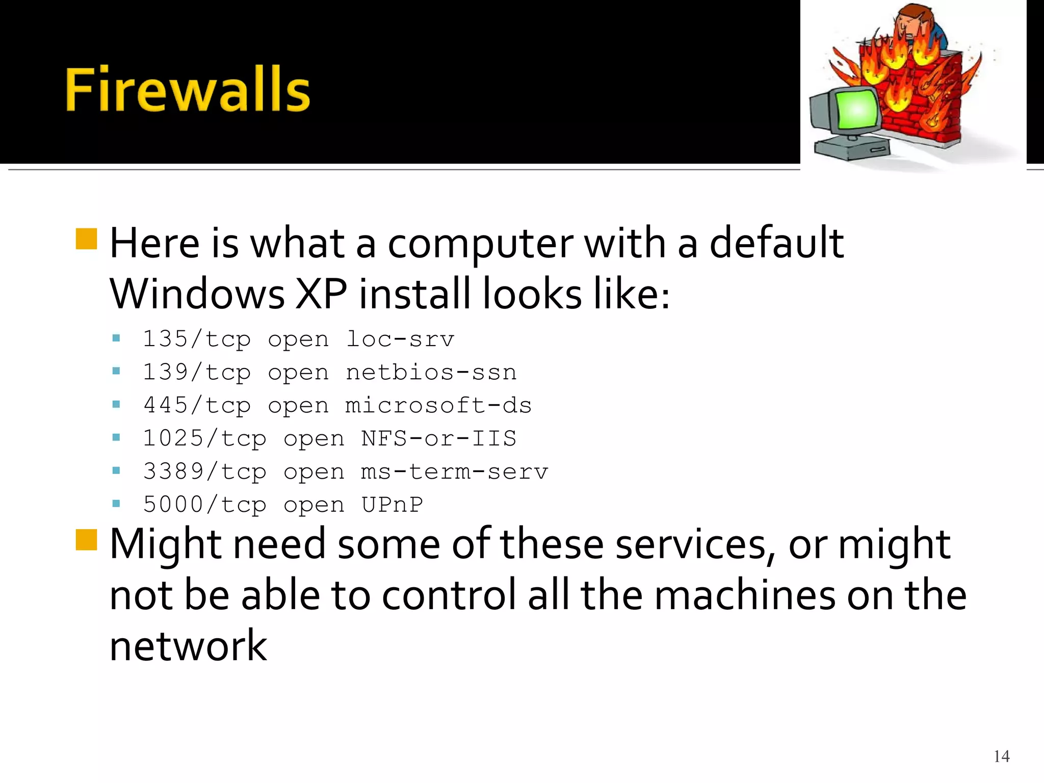  Here is what a computer with a default
Windows XP install looks like:
 135/tcp open loc-srv
 139/tcp open netbios-ssn
 445/tcp open microsoft-ds
 1025/tcp open NFS-or-IIS
 3389/tcp open ms-term-serv
 5000/tcp open UPnP
 Might need some of these services, or might
not be able to control all the machines on the
network
14
 