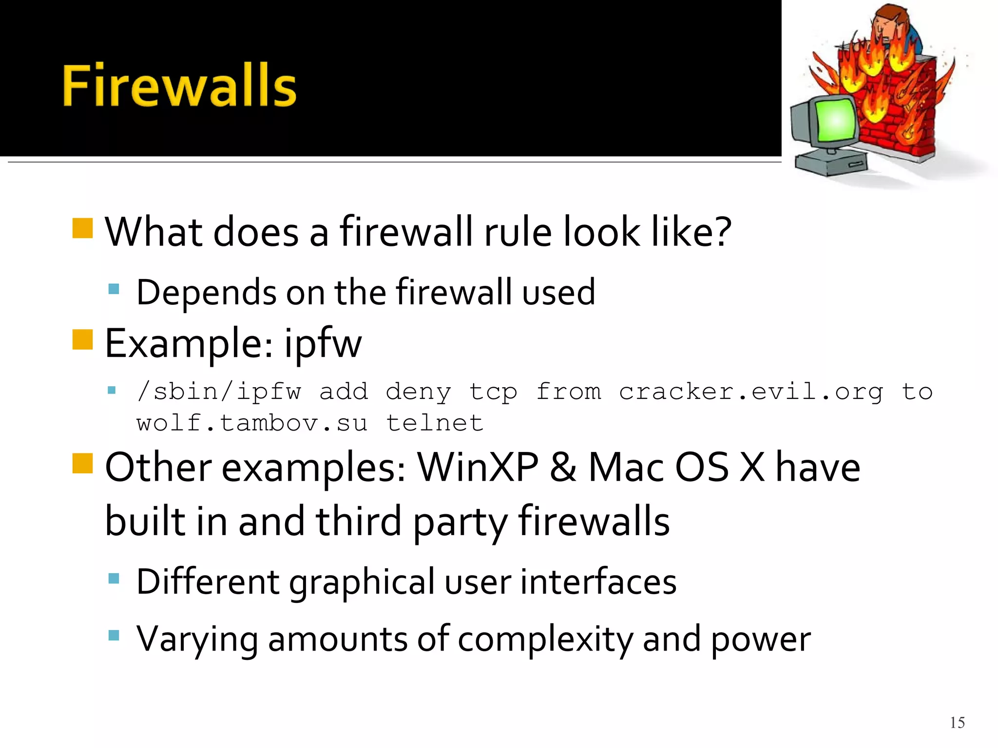  What does a firewall rule look like?
 Depends on the firewall used
 Example: ipfw
 /sbin/ipfw add deny tcp from cracker.evil.org to
wolf.tambov.su telnet
 Other examples: WinXP & Mac OS X have
built in and third party firewalls
 Different graphical user interfaces
 Varying amounts of complexity and power
15
 