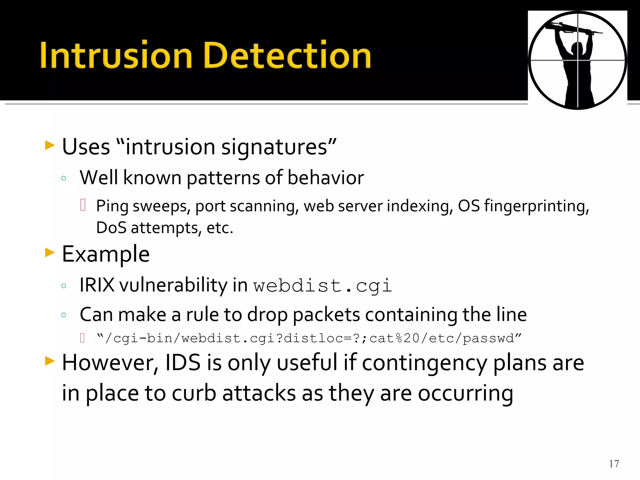  Uses “intrusion signatures”
◦ Well known patterns of behavior
 Ping sweeps, port scanning, web server indexing, OS fingerprinting,
DoS attempts, etc.
 Example
◦ IRIX vulnerability in webdist.cgi
◦ Can make a rule to drop packets containing the line
 “/cgi-bin/webdist.cgi?distloc=?;cat%20/etc/passwd”
 However, IDS is only useful if contingency plans are
in place to curb attacks as they are occurring
17
 