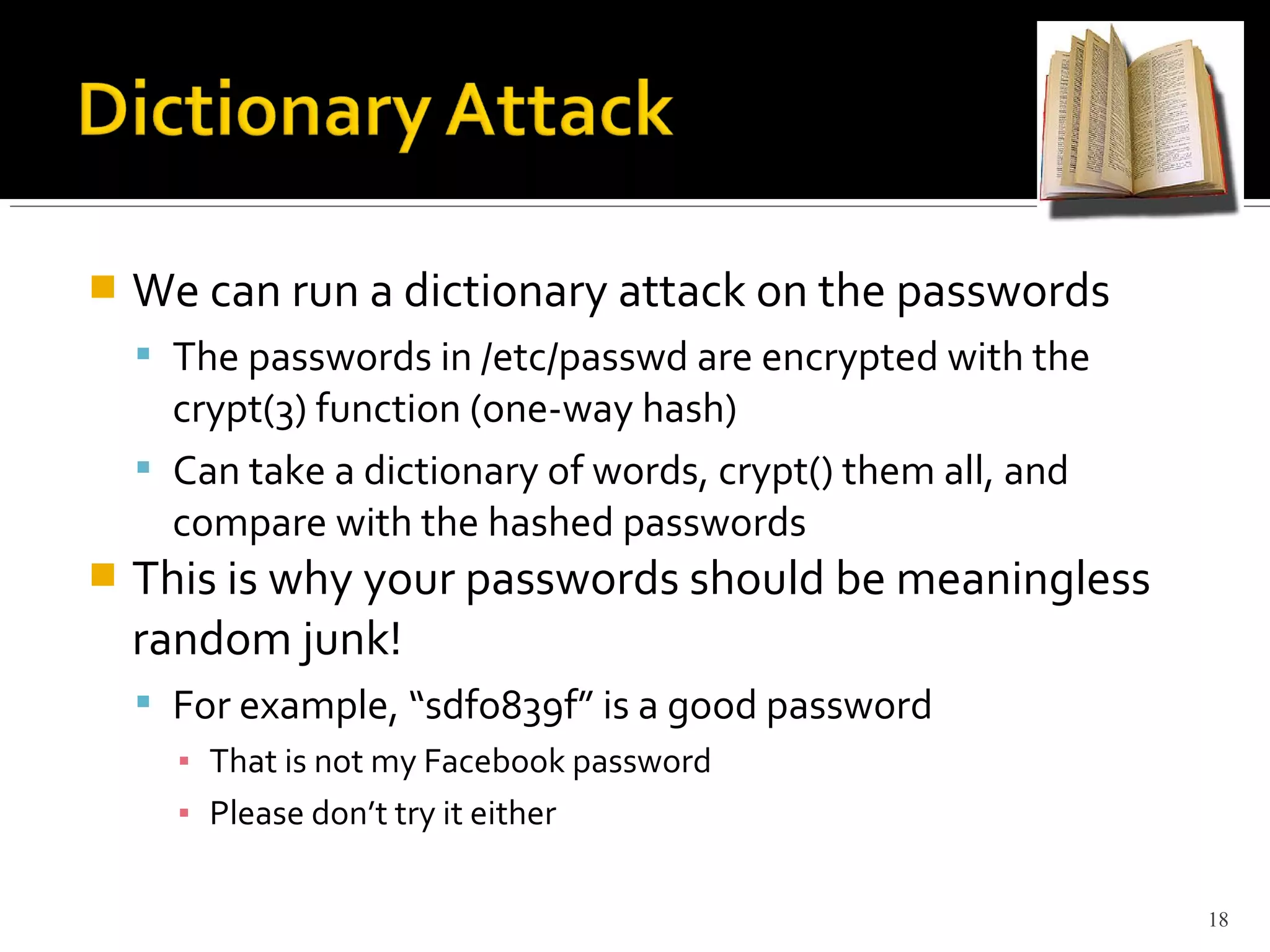  We can run a dictionary attack on the passwords
 The passwords in /etc/passwd are encrypted with the
crypt(3) function (one-way hash)
 Can take a dictionary of words, crypt() them all, and
compare with the hashed passwords
 This is why your passwords should be meaningless
random junk!
 For example, “sdfo839f” is a good password
▪ That is not my Facebook password
▪ Please don’t try it either
18
 