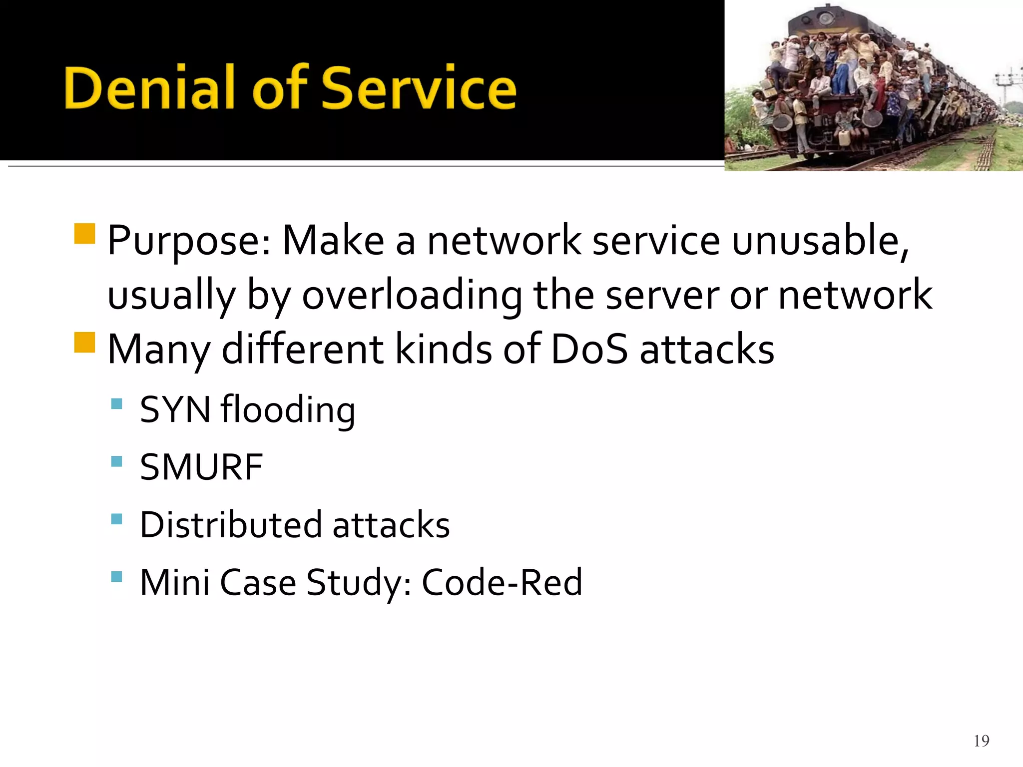  Purpose: Make a network service unusable,
usually by overloading the server or network
 Many different kinds of DoS attacks
 SYN flooding
 SMURF
 Distributed attacks
 Mini Case Study: Code-Red
19
 