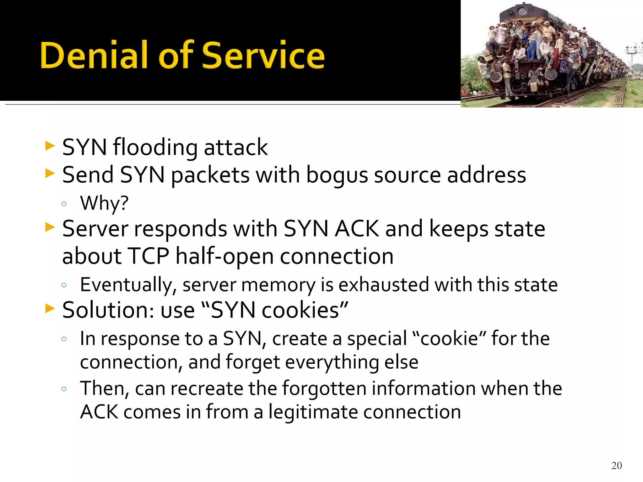  SYN flooding attack
 Send SYN packets with bogus source address
◦ Why?
 Server responds with SYN ACK and keeps state
about TCP half-open connection
◦ Eventually, server memory is exhausted with this state
 Solution: use “SYN cookies”
◦ In response to a SYN, create a special “cookie” for the
connection, and forget everything else
◦ Then, can recreate the forgotten information when the
ACK comes in from a legitimate connection
20
 